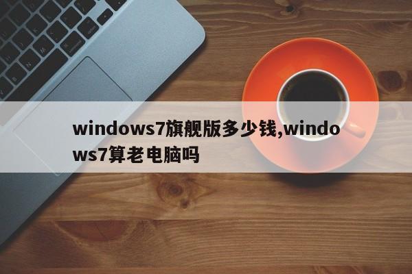 windows7旗舰版多少钱,windows7算老电脑吗