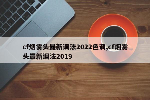 cf烟雾头最新调法2022色调,cf烟雾头最新调法2019